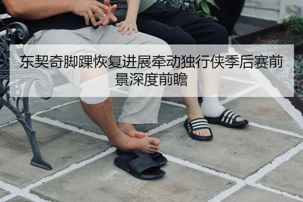 东契奇脚踝恢复进展牵动独行侠季后赛前景深度前瞻