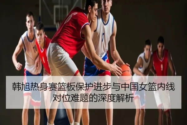 韩旭热身赛篮板保护进步与中国女篮内线对位难题的深度解析